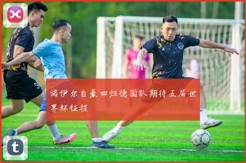 诺伊尔自豪回归德国队期待五届世界杯征程