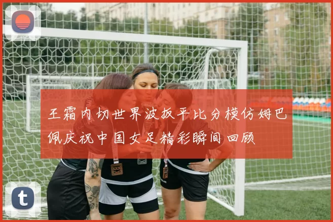 王霜内切世界波扳平比分模仿姆巴佩庆祝中国女足精彩瞬间回顾