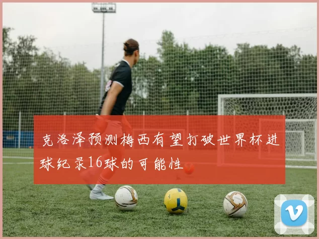 克洛泽预测梅西有望打破世界杯进球纪录16球的可能性