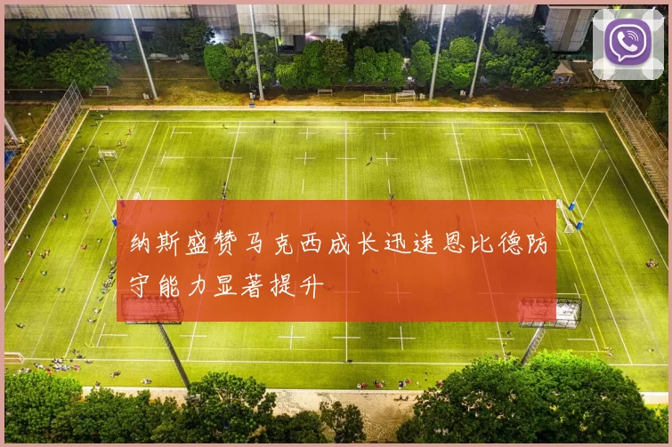 纳斯盛赞马克西成长迅速恩比德防守能力显著提升