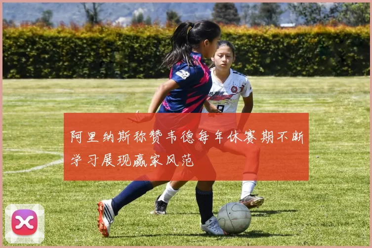 阿里纳斯称赞韦德每年休赛期不断学习展现赢家风范