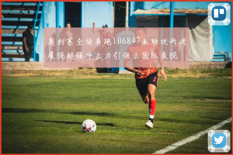 奥利塞全场奔跑106847米助攻两次展现超强冲击力引领法国队表现