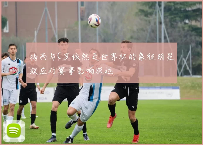 梅西与C罗依然是世界杯的象征明星效应对赛事影响深远