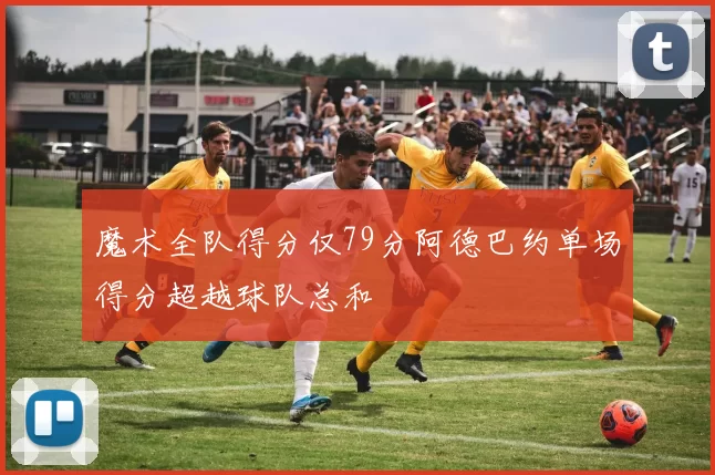 魔术全队得分仅79分阿德巴约单场得分超越球队总和