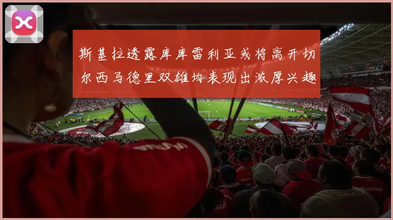 斯基拉透露库库雷利亚或将离开切尔西马德里双雄均表现出浓厚兴趣