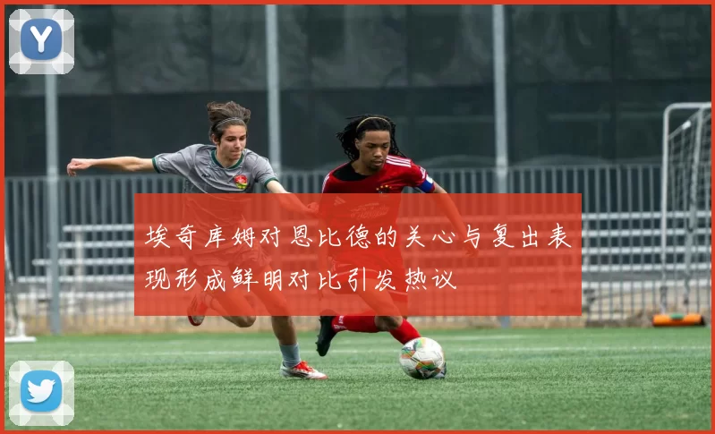 埃奇库姆对恩比德的关心与复出表现形成鲜明对比引发热议