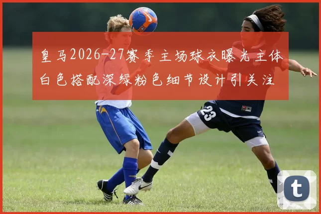 皇马2026-27赛季主场球衣曝光主体白色搭配深绿粉色细节设计引关注