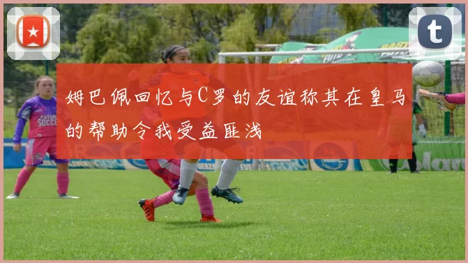 姆巴佩回忆与C罗的友谊称其在皇马的帮助令我受益匪浅