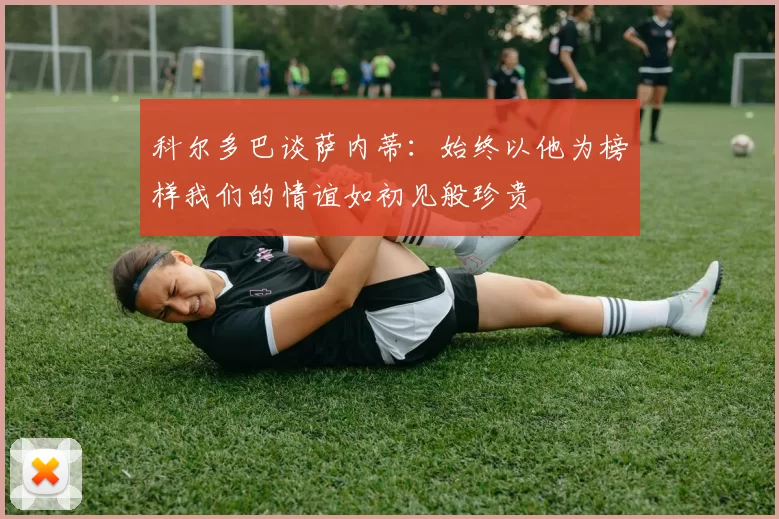 科尔多巴谈萨内蒂：始终以他为榜样我们的情谊如初见般珍贵