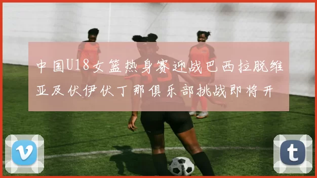 中国U18女篮热身赛迎战巴西拉脱维亚及伏伊伏丁那俱乐部挑战即将开启