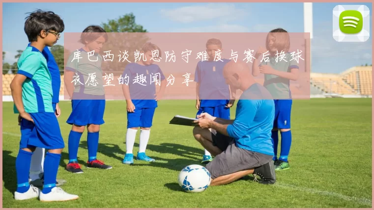 库巴西谈凯恩防守难度与赛后换球衣愿望的趣闻分享