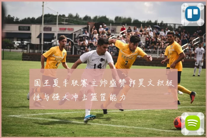 国王夏季联赛主帅盛赞郭昊文积极性与强大冲击篮筐能力