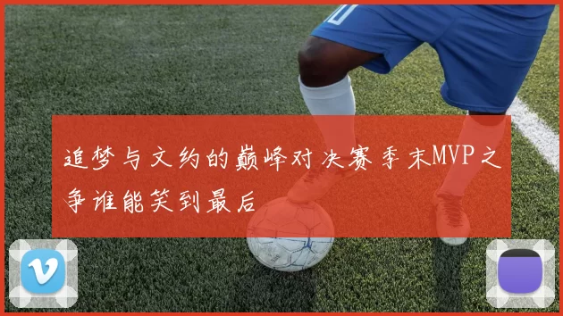 追梦与文约的巅峰对决赛季末MVP之争谁能笑到最后