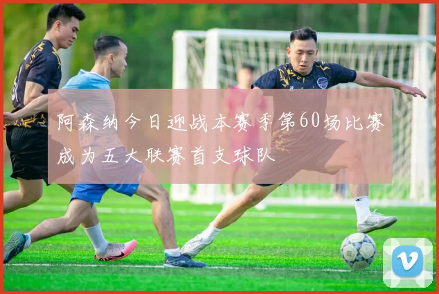 阿森纳今日迎战本赛季第60场比赛成为五大联赛首支球队