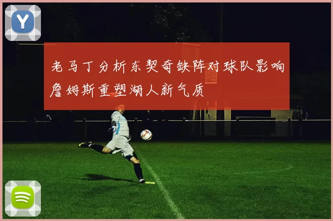 老马丁分析东契奇缺阵对球队影响詹姆斯重塑湖人新气质