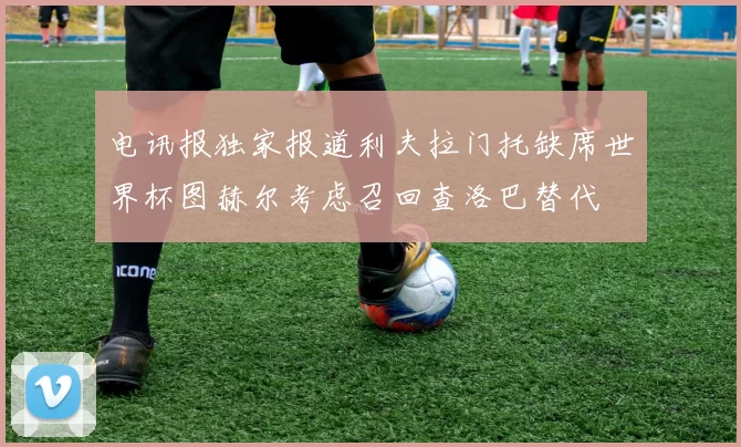 电讯报独家报道利夫拉门托缺席世界杯图赫尔考虑召回查洛巴替代