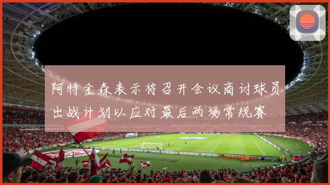 阿特金森表示将召开会议商讨球员出战计划以应对最后两场常规赛