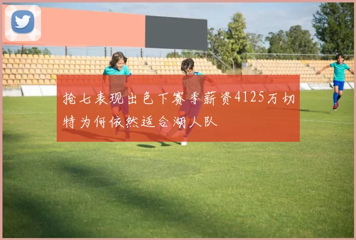 抢七表现出色下赛季薪资4125万切特为何依然适合湖人队