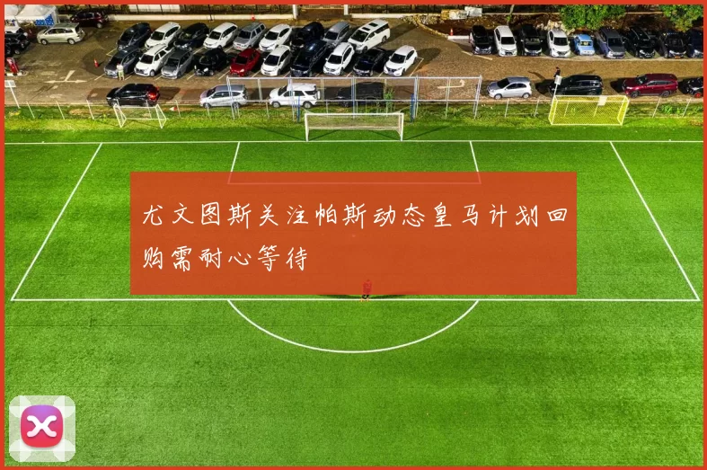 尤文图斯关注帕斯动态皇马计划回购需耐心等待